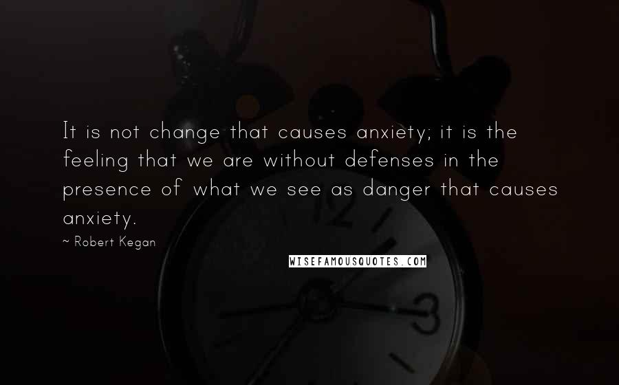 Robert Kegan Quotes: It is not change that causes anxiety; it is the feeling that we are without defenses in the presence of what we see as danger that causes anxiety.