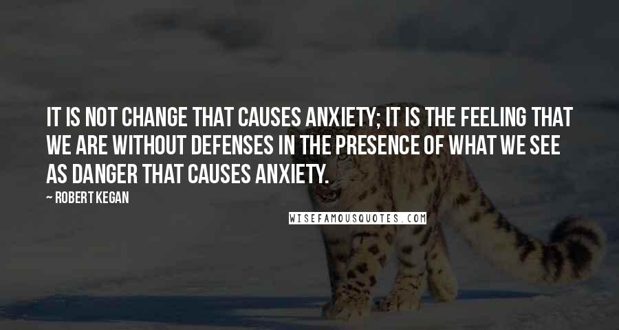 Robert Kegan Quotes: It is not change that causes anxiety; it is the feeling that we are without defenses in the presence of what we see as danger that causes anxiety.