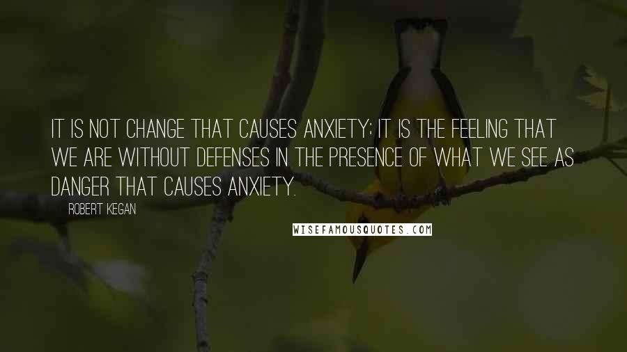 Robert Kegan Quotes: It is not change that causes anxiety; it is the feeling that we are without defenses in the presence of what we see as danger that causes anxiety.