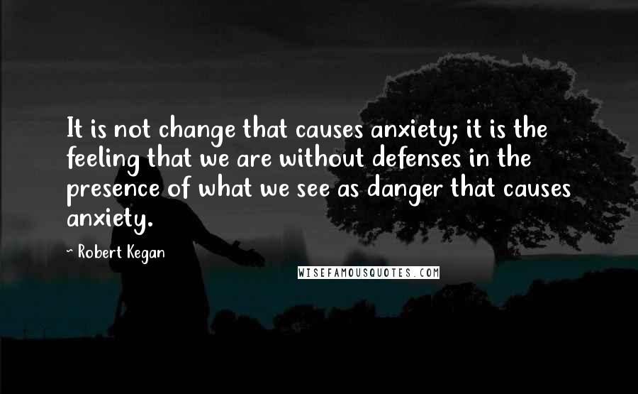 Robert Kegan Quotes: It is not change that causes anxiety; it is the feeling that we are without defenses in the presence of what we see as danger that causes anxiety.