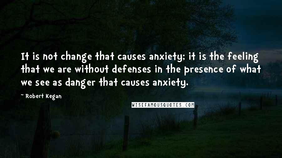 Robert Kegan Quotes: It is not change that causes anxiety; it is the feeling that we are without defenses in the presence of what we see as danger that causes anxiety.