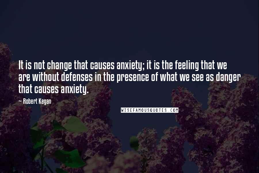 Robert Kegan Quotes: It is not change that causes anxiety; it is the feeling that we are without defenses in the presence of what we see as danger that causes anxiety.