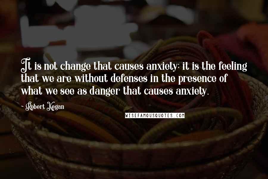Robert Kegan Quotes: It is not change that causes anxiety; it is the feeling that we are without defenses in the presence of what we see as danger that causes anxiety.