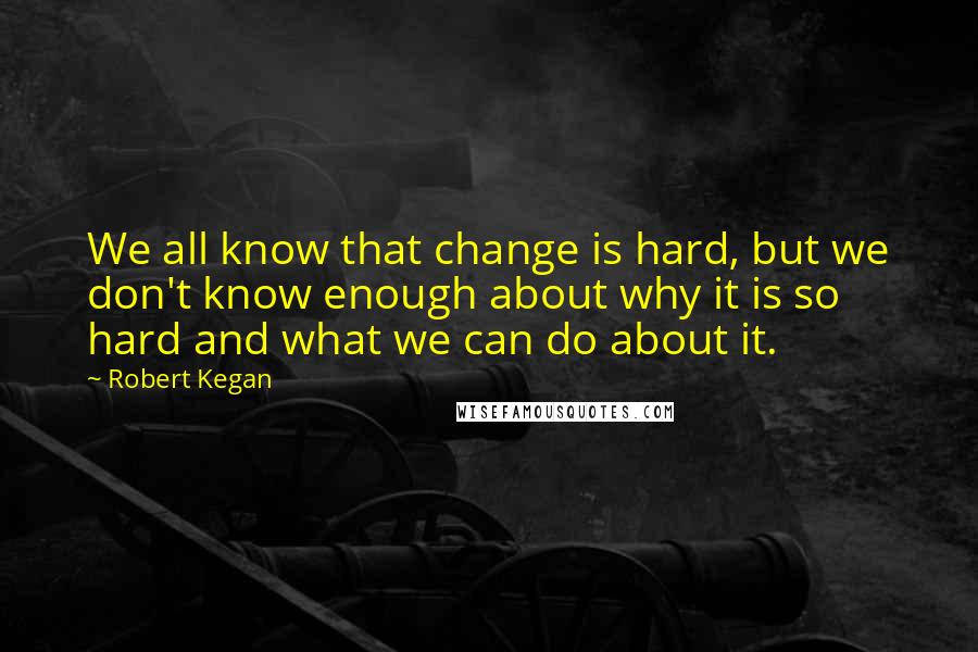 Robert Kegan Quotes: We all know that change is hard, but we don't know enough about why it is so hard and what we can do about it.
