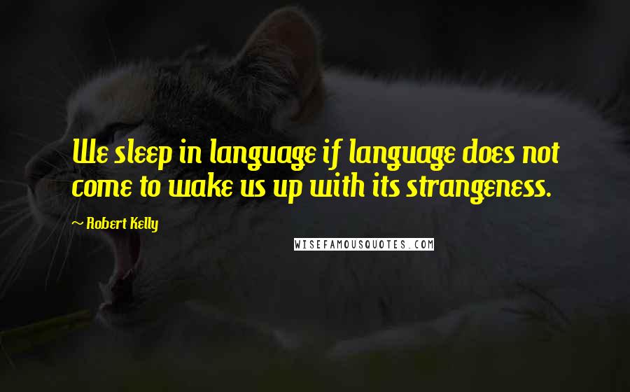 Robert Kelly Quotes: We sleep in language if language does not come to wake us up with its strangeness.