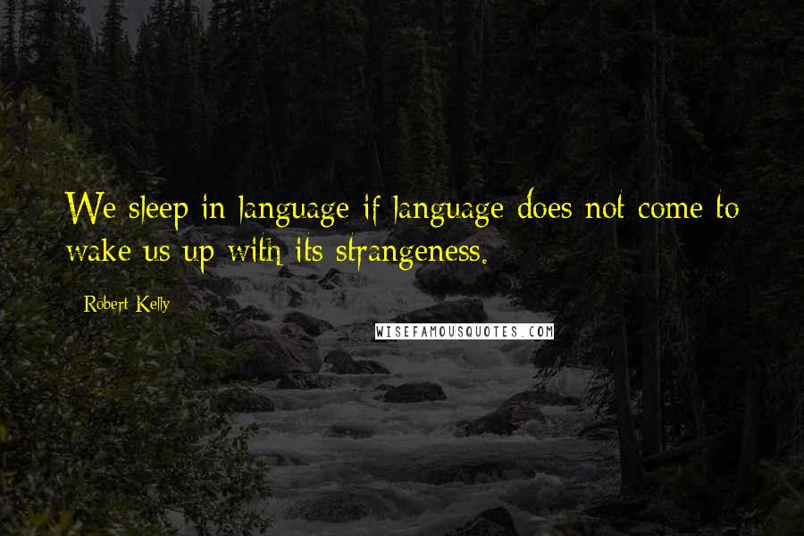 Robert Kelly Quotes: We sleep in language if language does not come to wake us up with its strangeness.