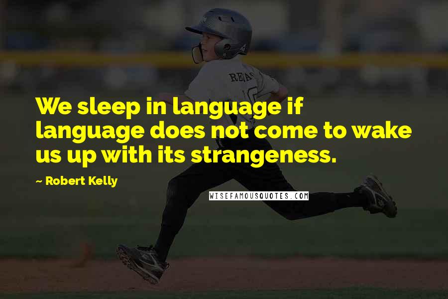 Robert Kelly Quotes: We sleep in language if language does not come to wake us up with its strangeness.