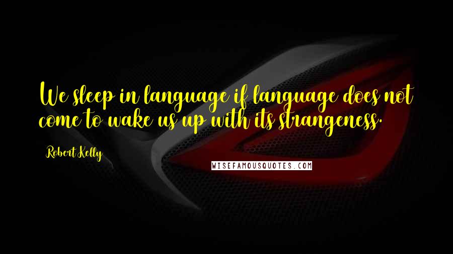 Robert Kelly Quotes: We sleep in language if language does not come to wake us up with its strangeness.