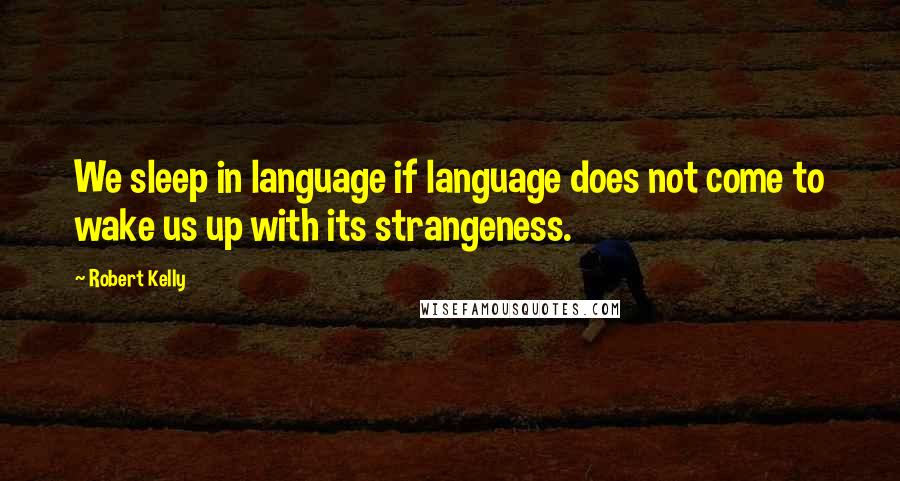 Robert Kelly Quotes: We sleep in language if language does not come to wake us up with its strangeness.