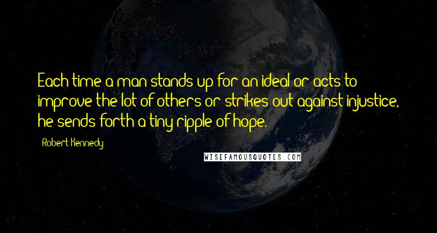 Robert Kennedy Quotes: Each time a man stands up for an ideal or acts to improve the lot of others or strikes out against injustice, he sends forth a tiny ripple of hope.