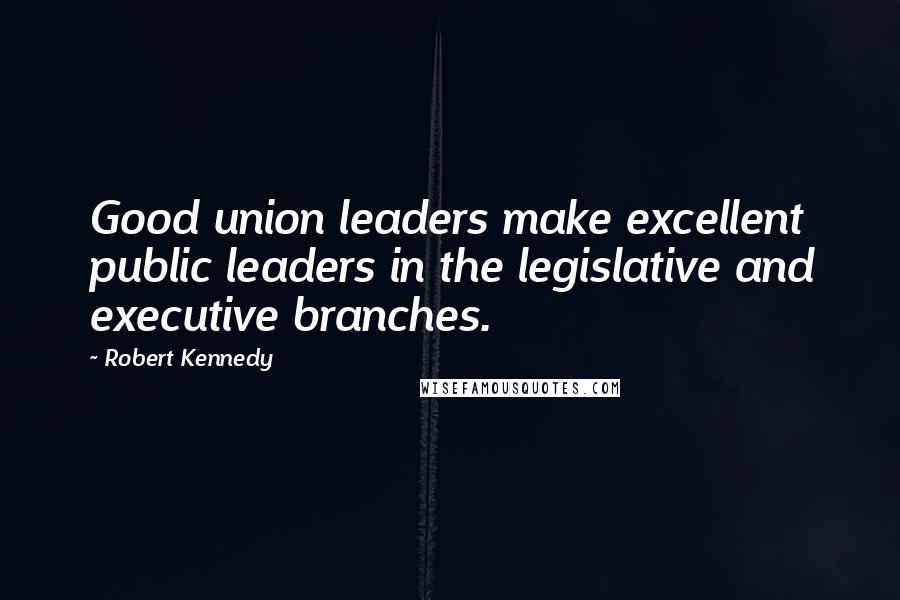 Robert Kennedy Quotes: Good union leaders make excellent public leaders in the legislative and executive branches.