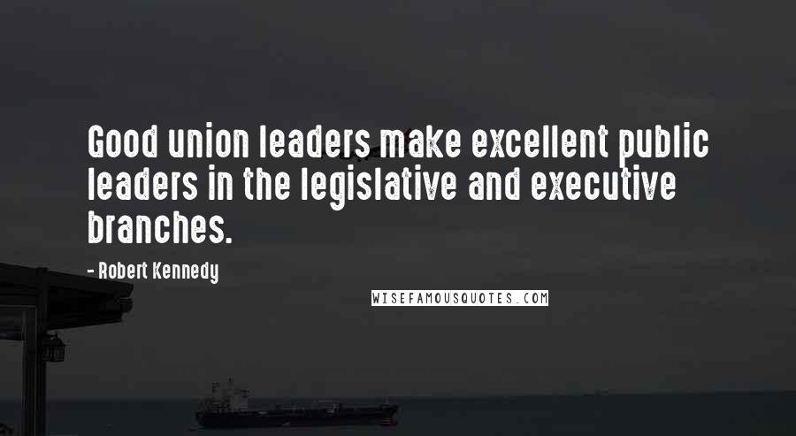 Robert Kennedy Quotes: Good union leaders make excellent public leaders in the legislative and executive branches.