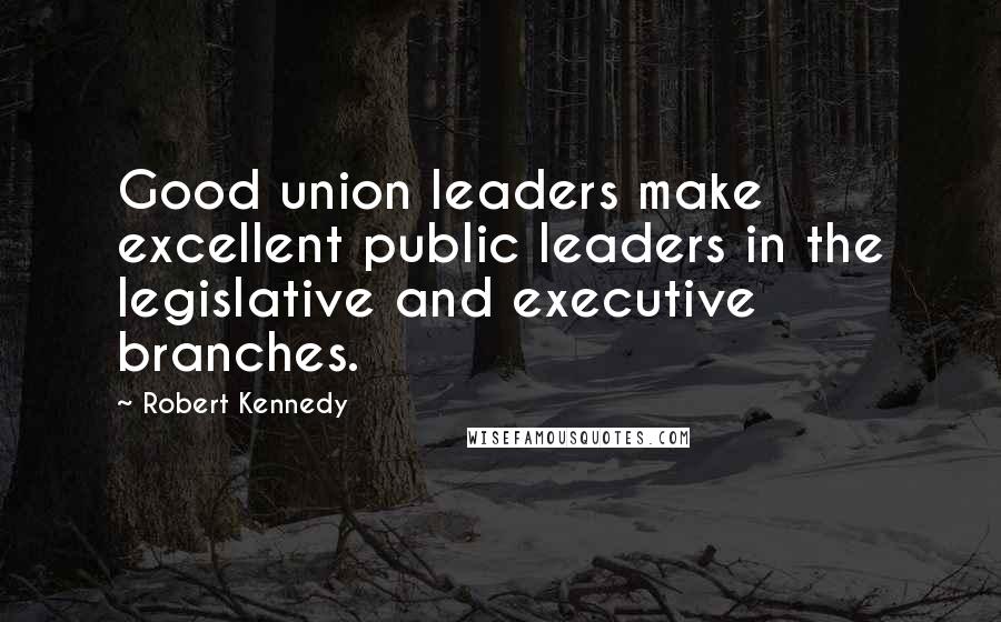 Robert Kennedy Quotes: Good union leaders make excellent public leaders in the legislative and executive branches.