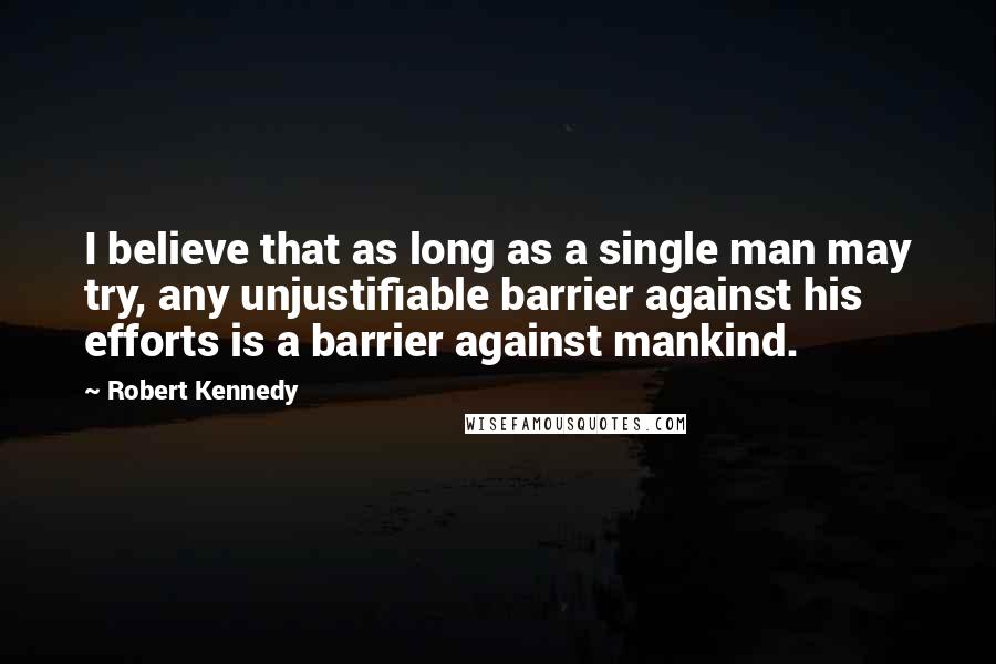 Robert Kennedy Quotes: I believe that as long as a single man may try, any unjustifiable barrier against his efforts is a barrier against mankind.