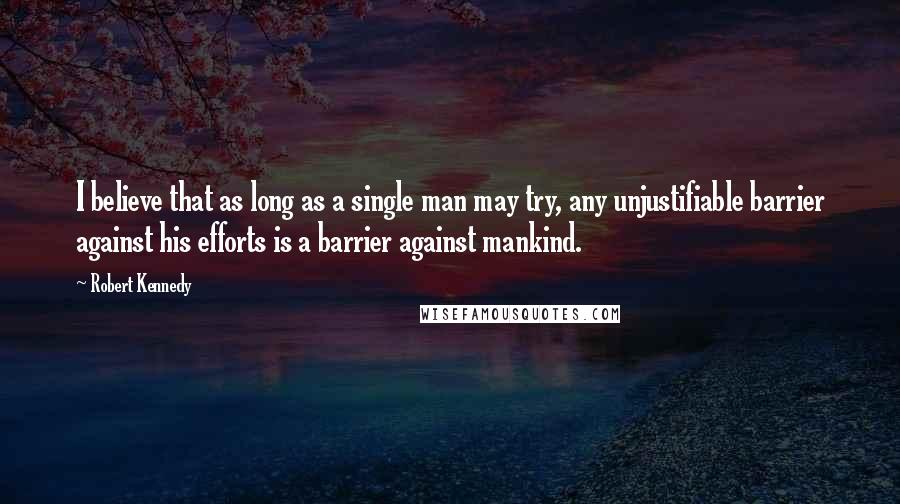 Robert Kennedy Quotes: I believe that as long as a single man may try, any unjustifiable barrier against his efforts is a barrier against mankind.