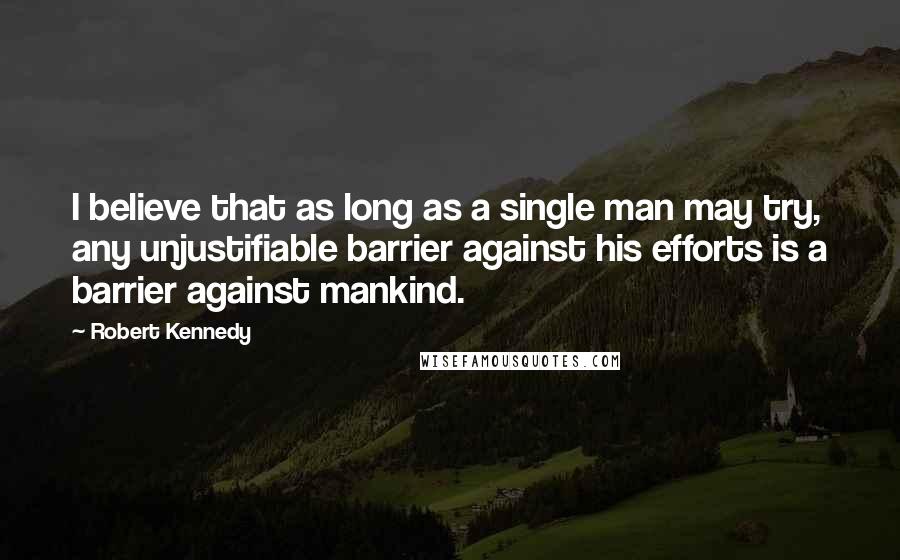 Robert Kennedy Quotes: I believe that as long as a single man may try, any unjustifiable barrier against his efforts is a barrier against mankind.