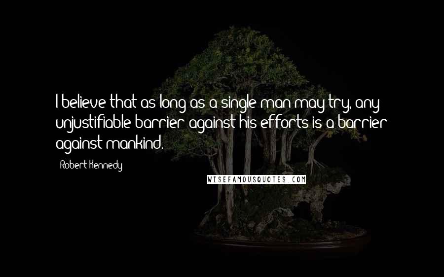 Robert Kennedy Quotes: I believe that as long as a single man may try, any unjustifiable barrier against his efforts is a barrier against mankind.