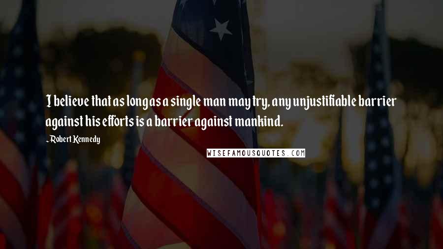 Robert Kennedy Quotes: I believe that as long as a single man may try, any unjustifiable barrier against his efforts is a barrier against mankind.