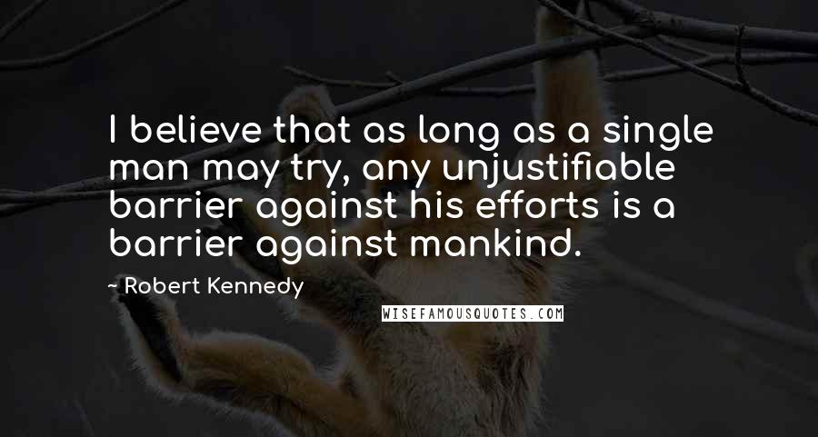 Robert Kennedy Quotes: I believe that as long as a single man may try, any unjustifiable barrier against his efforts is a barrier against mankind.