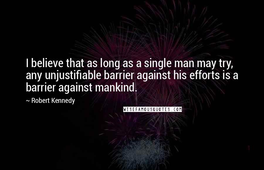 Robert Kennedy Quotes: I believe that as long as a single man may try, any unjustifiable barrier against his efforts is a barrier against mankind.