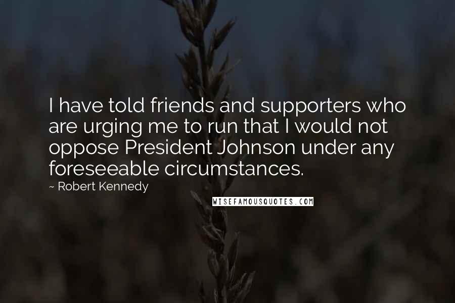 Robert Kennedy Quotes: I have told friends and supporters who are urging me to run that I would not oppose President Johnson under any foreseeable circumstances.