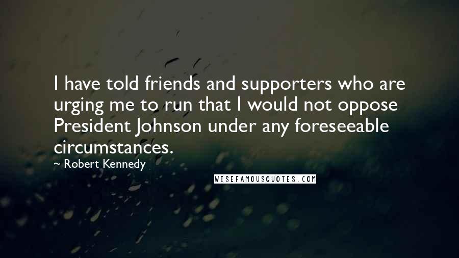 Robert Kennedy Quotes: I have told friends and supporters who are urging me to run that I would not oppose President Johnson under any foreseeable circumstances.