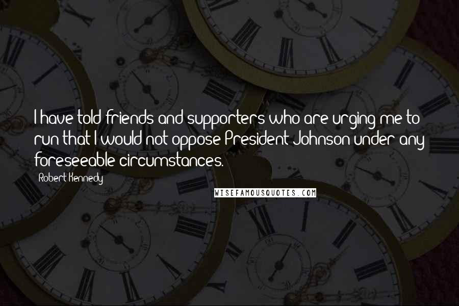 Robert Kennedy Quotes: I have told friends and supporters who are urging me to run that I would not oppose President Johnson under any foreseeable circumstances.