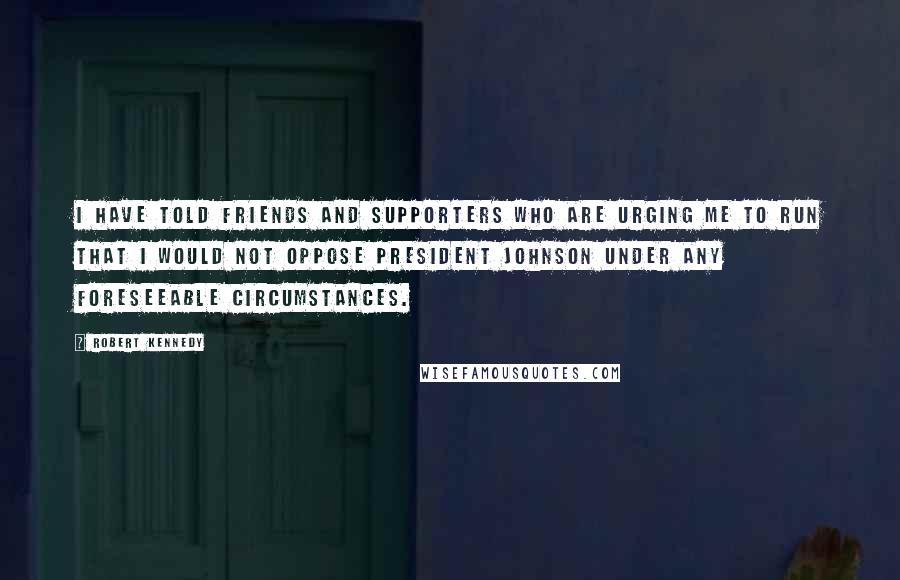 Robert Kennedy Quotes: I have told friends and supporters who are urging me to run that I would not oppose President Johnson under any foreseeable circumstances.