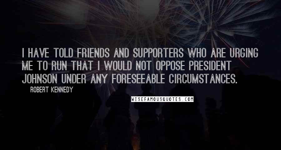 Robert Kennedy Quotes: I have told friends and supporters who are urging me to run that I would not oppose President Johnson under any foreseeable circumstances.