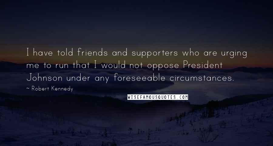 Robert Kennedy Quotes: I have told friends and supporters who are urging me to run that I would not oppose President Johnson under any foreseeable circumstances.