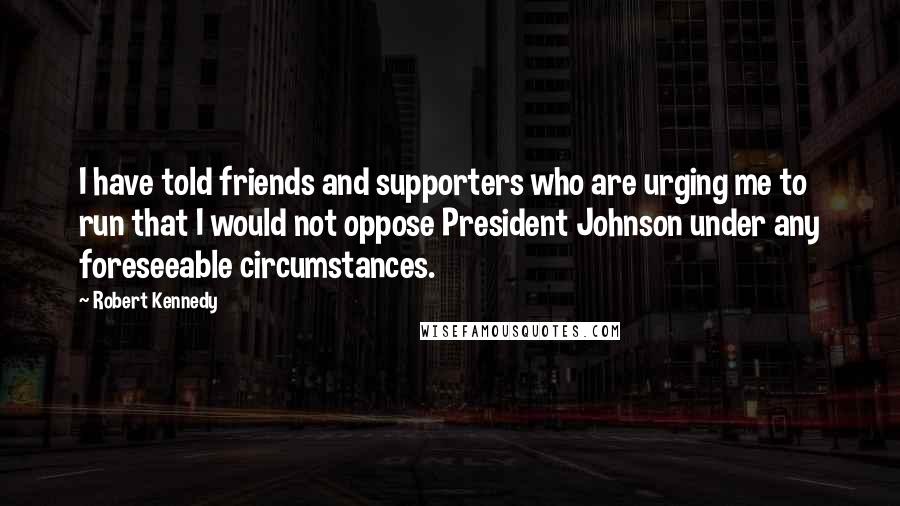 Robert Kennedy Quotes: I have told friends and supporters who are urging me to run that I would not oppose President Johnson under any foreseeable circumstances.