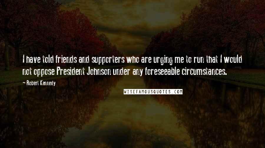 Robert Kennedy Quotes: I have told friends and supporters who are urging me to run that I would not oppose President Johnson under any foreseeable circumstances.