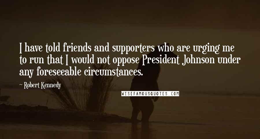 Robert Kennedy Quotes: I have told friends and supporters who are urging me to run that I would not oppose President Johnson under any foreseeable circumstances.