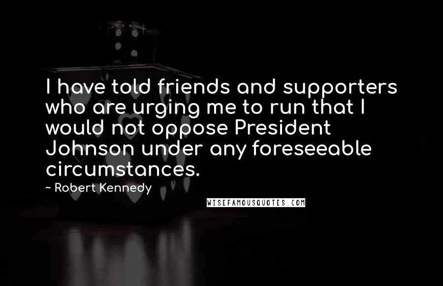 Robert Kennedy Quotes: I have told friends and supporters who are urging me to run that I would not oppose President Johnson under any foreseeable circumstances.