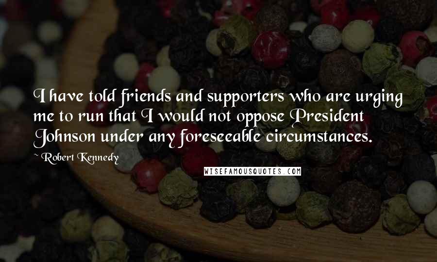 Robert Kennedy Quotes: I have told friends and supporters who are urging me to run that I would not oppose President Johnson under any foreseeable circumstances.