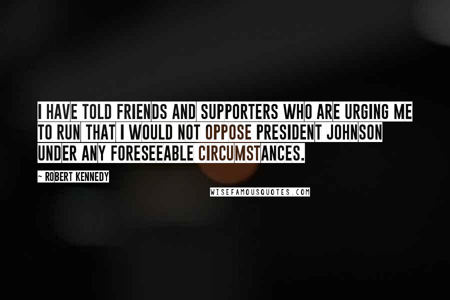 Robert Kennedy Quotes: I have told friends and supporters who are urging me to run that I would not oppose President Johnson under any foreseeable circumstances.