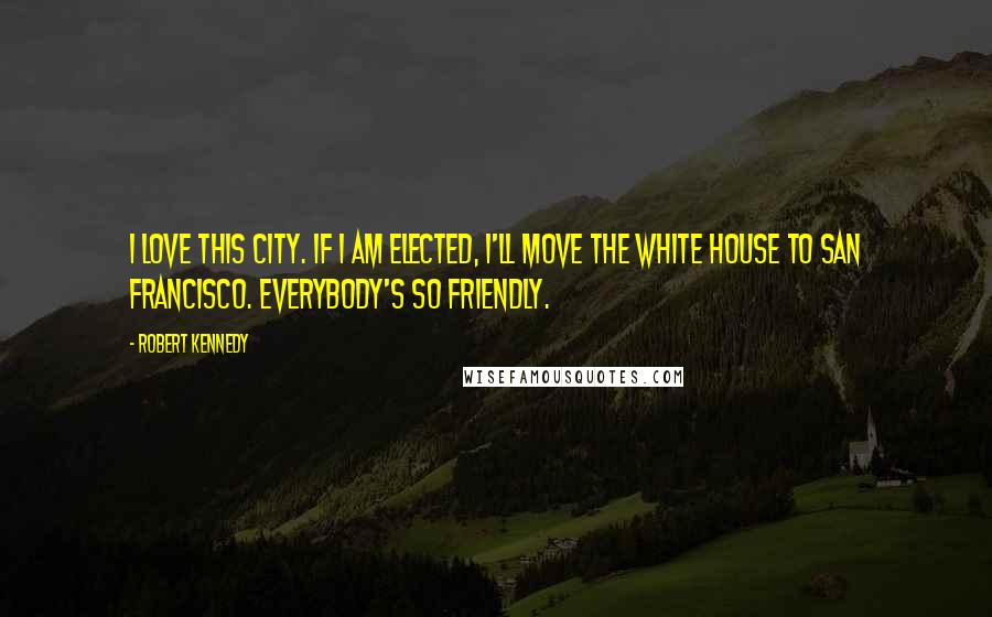 Robert Kennedy Quotes: I love this city. If I am elected, I'll move the White House to San Francisco. Everybody's so friendly.