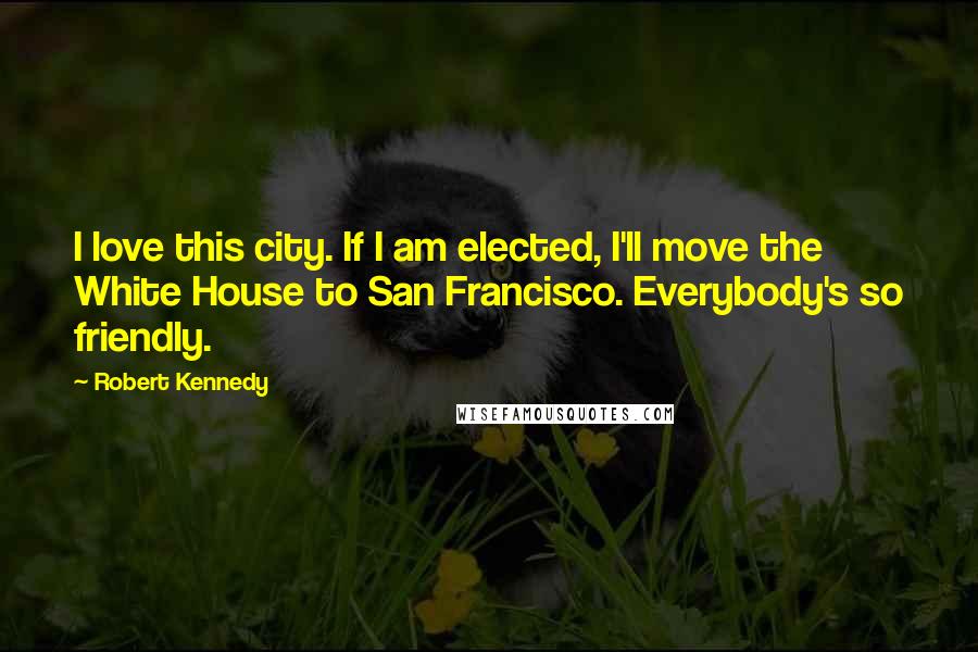 Robert Kennedy Quotes: I love this city. If I am elected, I'll move the White House to San Francisco. Everybody's so friendly.