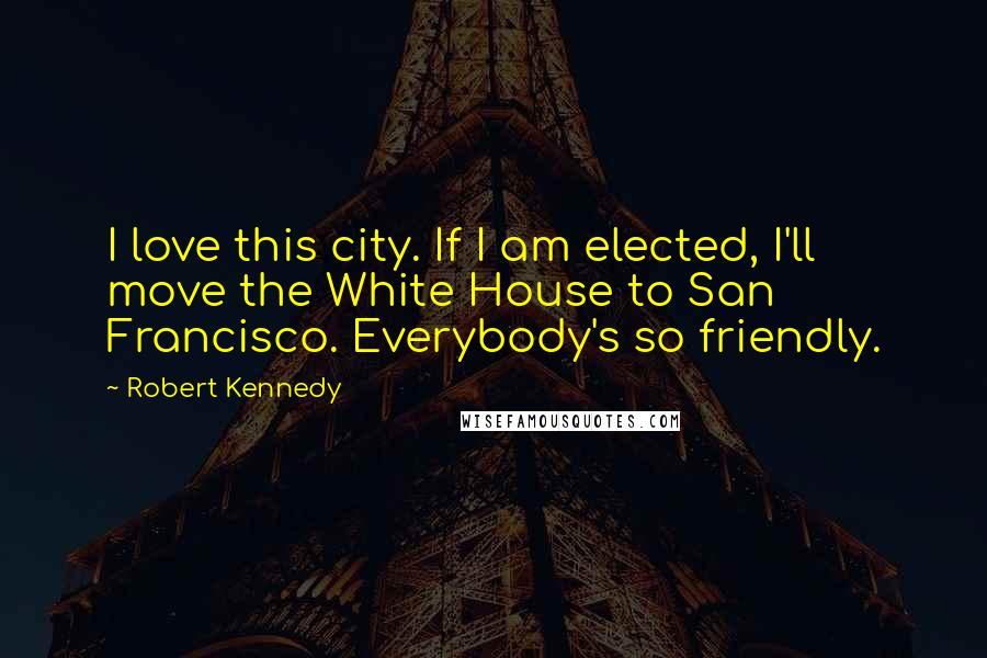 Robert Kennedy Quotes: I love this city. If I am elected, I'll move the White House to San Francisco. Everybody's so friendly.