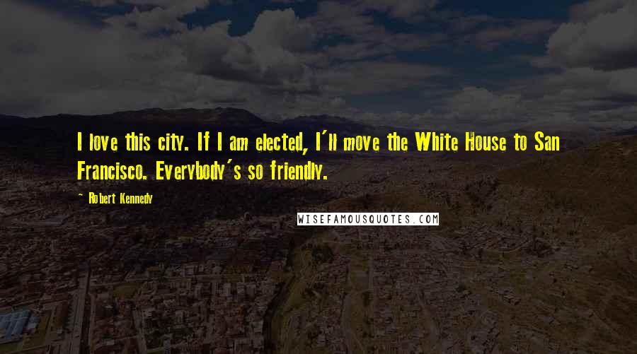 Robert Kennedy Quotes: I love this city. If I am elected, I'll move the White House to San Francisco. Everybody's so friendly.