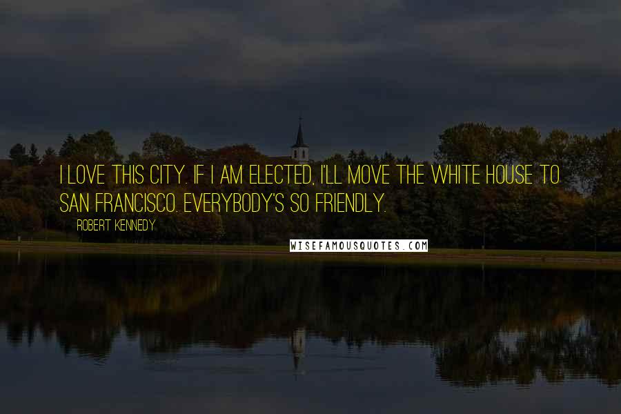 Robert Kennedy Quotes: I love this city. If I am elected, I'll move the White House to San Francisco. Everybody's so friendly.