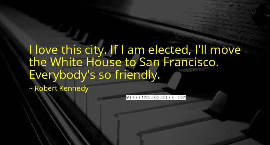Robert Kennedy Quotes: I love this city. If I am elected, I'll move the White House to San Francisco. Everybody's so friendly.