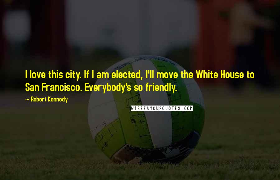 Robert Kennedy Quotes: I love this city. If I am elected, I'll move the White House to San Francisco. Everybody's so friendly.