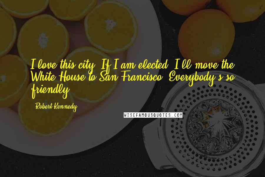 Robert Kennedy Quotes: I love this city. If I am elected, I'll move the White House to San Francisco. Everybody's so friendly.