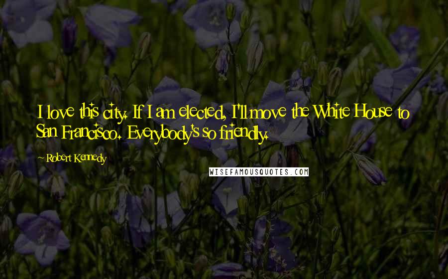Robert Kennedy Quotes: I love this city. If I am elected, I'll move the White House to San Francisco. Everybody's so friendly.