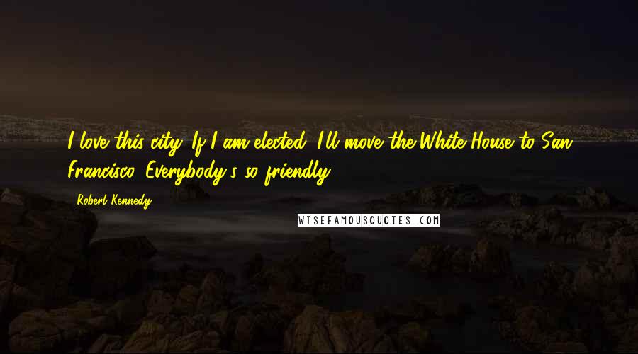 Robert Kennedy Quotes: I love this city. If I am elected, I'll move the White House to San Francisco. Everybody's so friendly.