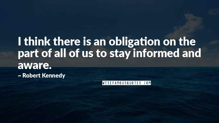 Robert Kennedy Quotes: I think there is an obligation on the part of all of us to stay informed and aware.
