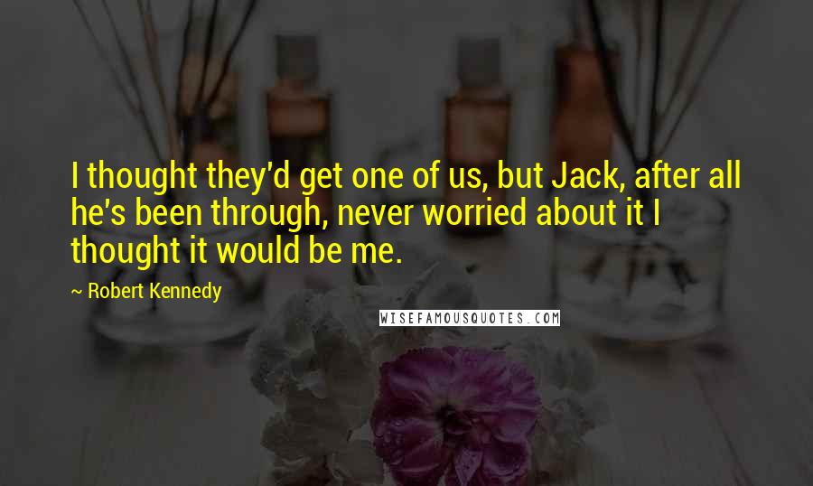 Robert Kennedy Quotes: I thought they'd get one of us, but Jack, after all he's been through, never worried about it I thought it would be me.