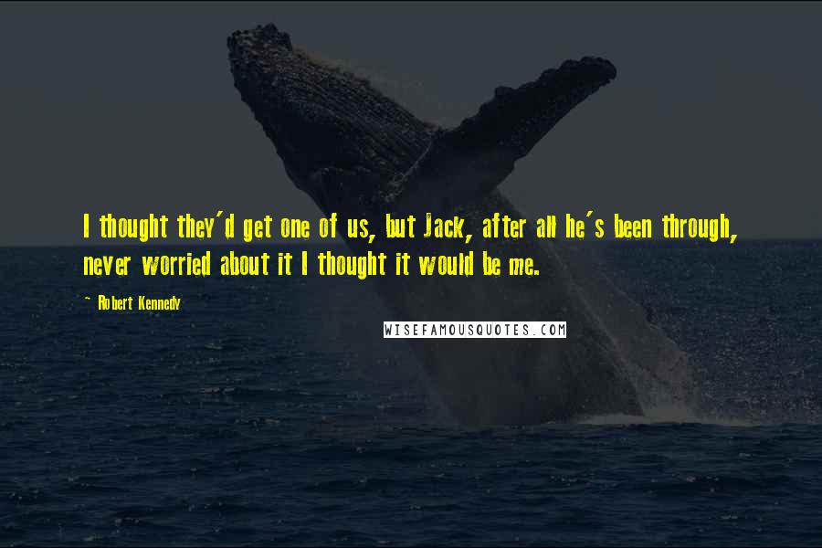 Robert Kennedy Quotes: I thought they'd get one of us, but Jack, after all he's been through, never worried about it I thought it would be me.