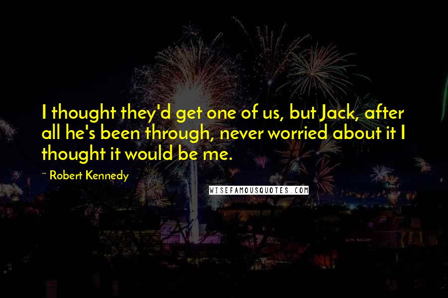 Robert Kennedy Quotes: I thought they'd get one of us, but Jack, after all he's been through, never worried about it I thought it would be me.